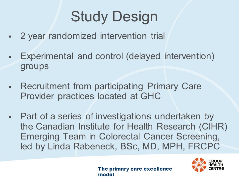 The primary care excellence model Study Design  2 year randomized intervention trial  Experimental and control (delayed intervention) groups  Recruitment from participating Primary Care Provider practices located at GHC  Part of a series of investigations undertaken by the Canadian Institute for Health Research (CIHR) Emerging Team in Colorectal Cancer Screening, led by Linda Rabeneck, BSc, MD, MPH, FRCPC