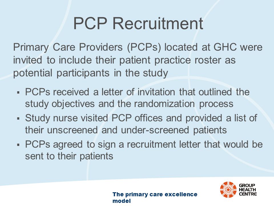 The primary care excellence model PCP Recruitment Primary Care Providers (PCPs) located at GHC were invited to include their patient practice roster as potential participants in the study  PCPs received a letter of invitation that outlined the study objectives and the randomization process  Study nurse visited PCP offices and provided a list of their unscreened and under-screened patients  PCPs agreed to sign a recruitment letter that would be sent to their patients