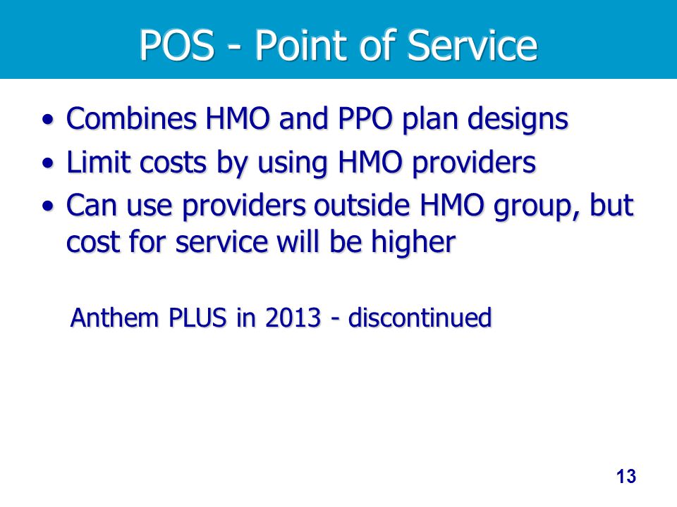 Combines HMO and PPO plan designsCombines HMO and PPO plan designs Limit costs by using HMO providersLimit costs by using HMO providers Can use providers outside HMO group, but cost for service will be higherCan use providers outside HMO group, but cost for service will be higher Anthem PLUS in discontinued 13