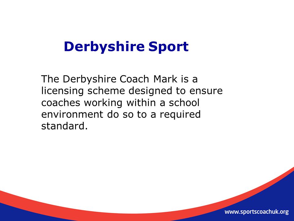 Derbyshire Sport The Derbyshire Coach Mark is a licensing scheme designed to ensure coaches working within a school environment do so to a required standard.