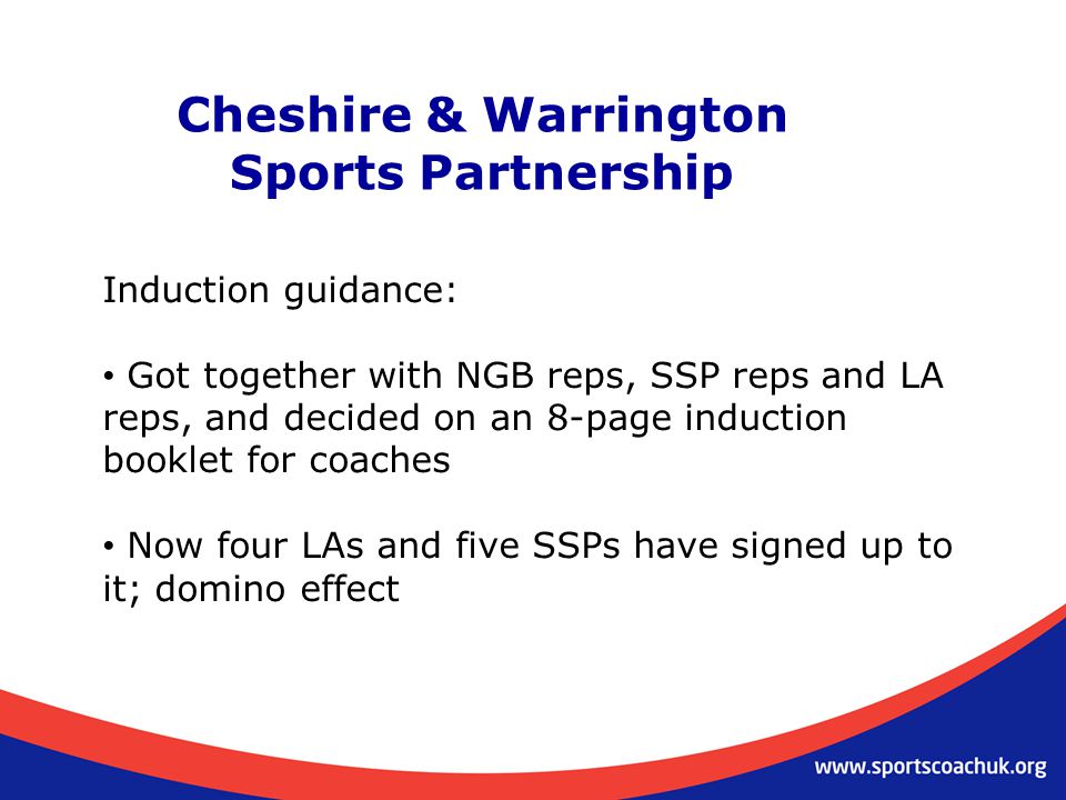 Cheshire & Warrington Sports Partnership Induction guidance: Got together with NGB reps, SSP reps and LA reps, and decided on an 8-page induction booklet for coaches Now four LAs and five SSPs have signed up to it; domino effect