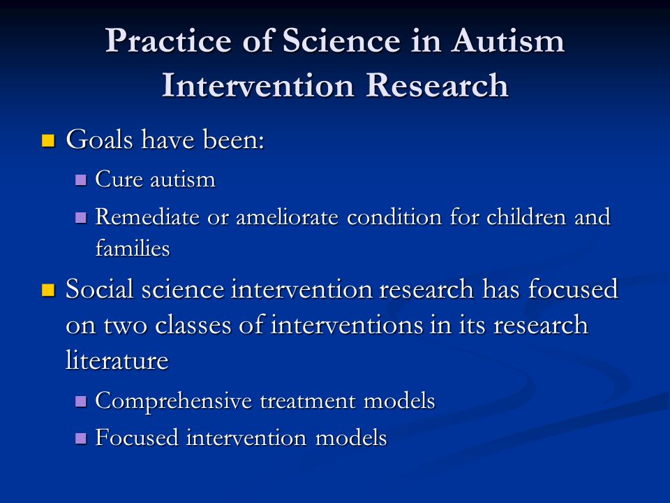 Practice of Science in Autism Intervention Research Goals have been: Goals have been: Cure autism Cure autism Remediate or ameliorate condition for children and families Remediate or ameliorate condition for children and families Social science intervention research has focused on two classes of interventions in its research literature Social science intervention research has focused on two classes of interventions in its research literature Comprehensive treatment models Comprehensive treatment models Focused intervention models Focused intervention models