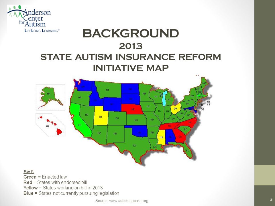 BACKGROUND 2013 STATE AUTISM INSURANCE REFORM INITIATIVE MAP 2 KEY: Green = Enacted law Red = States with endorsed bill Yellow = States working on bill in 2013 Blue = States not currently pursuing legislation Source: