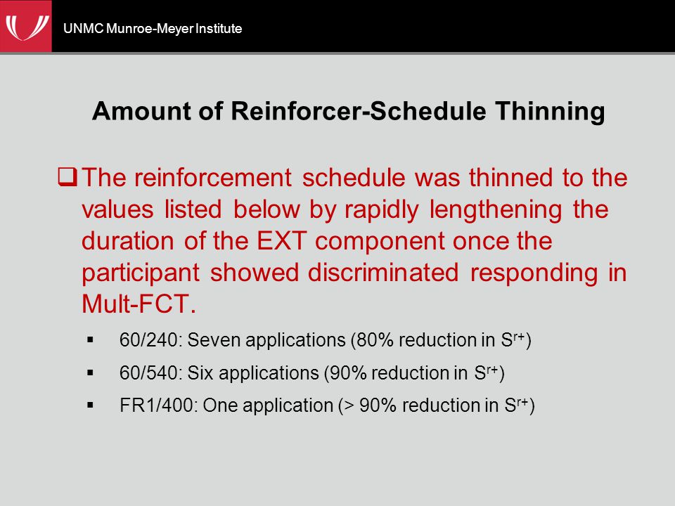 UNMC Munroe-Meyer Institute Amount of Reinforcer-Schedule Thinning  The reinforcement schedule was thinned to the values listed below by rapidly lengthening the duration of the EXT component once the participant showed discriminated responding in Mult-FCT.