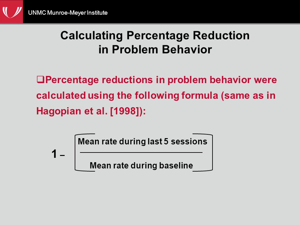 UNMC Munroe-Meyer Institute Calculating Percentage Reduction in Problem Behavior  Percentage reductions in problem behavior were calculated using the following formula (same as in Hagopian et al.