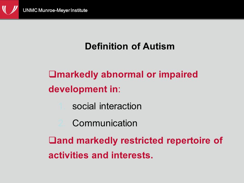UNMC Munroe-Meyer Institute Definition of Autism  markedly abnormal or impaired development in: 1.social interaction 2.Communication  and markedly restricted repertoire of activities and interests.