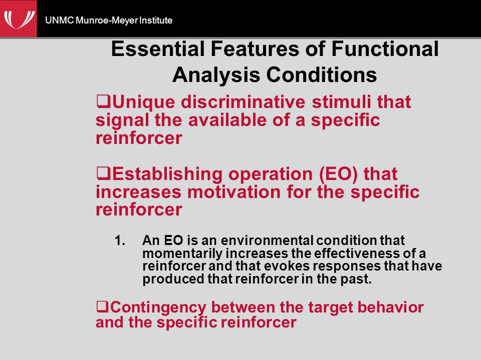 UNMC Munroe-Meyer Institute Essential Features of Functional Analysis Conditions  Unique discriminative stimuli that signal the available of a specific reinforcer  Establishing operation (EO) that increases motivation for the specific reinforcer 1.An EO is an environmental condition that momentarily increases the effectiveness of a reinforcer and that evokes responses that have produced that reinforcer in the past.