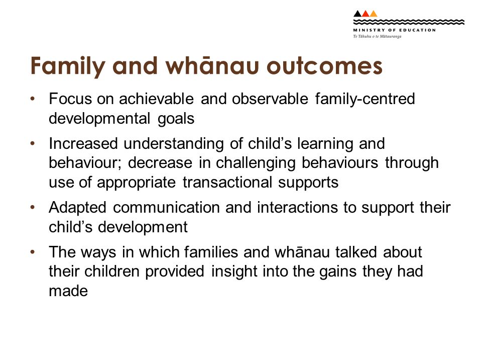 Family and whānau outcomes Focus on achievable and observable family-centred developmental goals Increased understanding of child’s learning and behaviour; decrease in challenging behaviours through use of appropriate transactional supports Adapted communication and interactions to support their child’s development The ways in which families and whānau talked about their children provided insight into the gains they had made