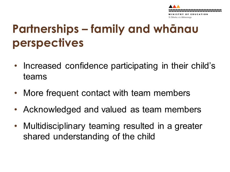 Partnerships – family and whānau perspectives Increased confidence participating in their child’s teams More frequent contact with team members Acknowledged and valued as team members Multidisciplinary teaming resulted in a greater shared understanding of the child