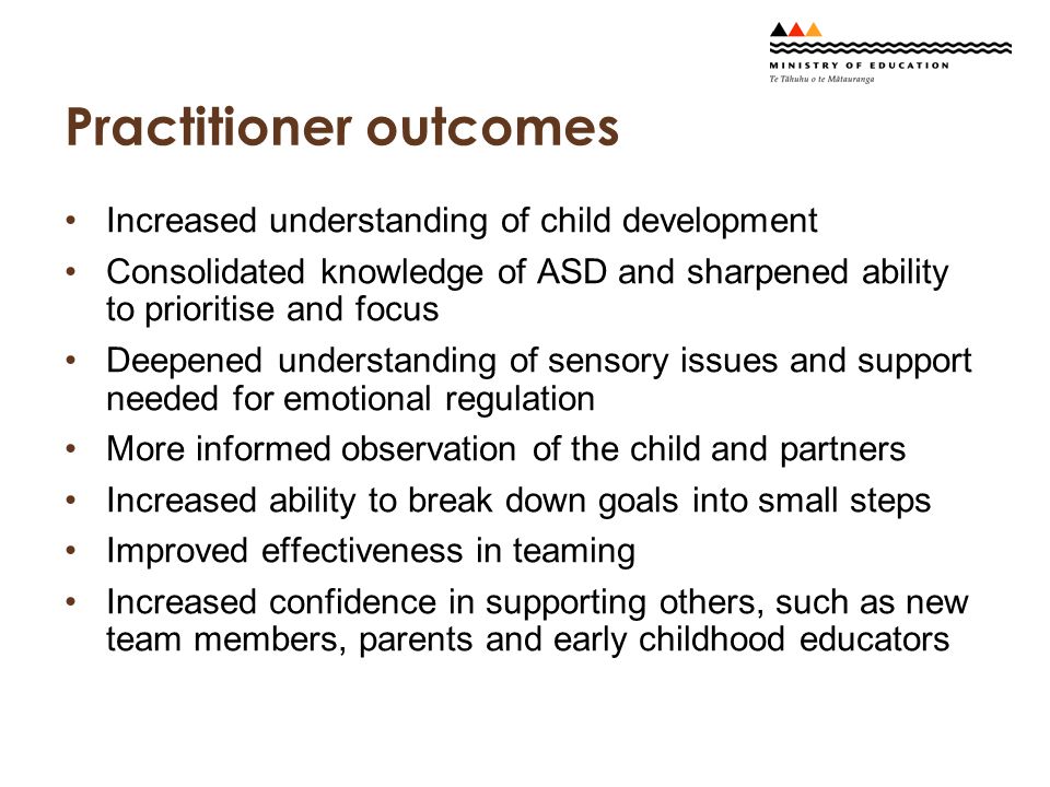 Practitioner outcomes Increased understanding of child development Consolidated knowledge of ASD and sharpened ability to prioritise and focus Deepened understanding of sensory issues and support needed for emotional regulation More informed observation of the child and partners Increased ability to break down goals into small steps Improved effectiveness in teaming Increased confidence in supporting others, such as new team members, parents and early childhood educators