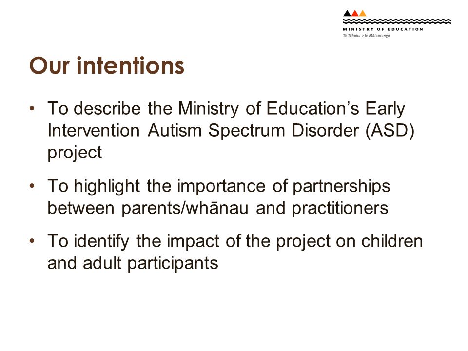 Our intentions To describe the Ministry of Education’s Early Intervention Autism Spectrum Disorder (ASD) project To highlight the importance of partnerships between parents/whānau and practitioners To identify the impact of the project on children and adult participants