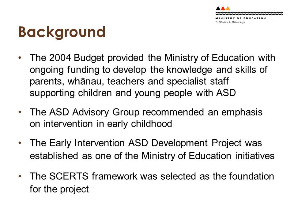 Background The 2004 Budget provided the Ministry of Education with ongoing funding to develop the knowledge and skills of parents, whānau, teachers and specialist staff supporting children and young people with ASD The ASD Advisory Group recommended an emphasis on intervention in early childhood The Early Intervention ASD Development Project was established as one of the Ministry of Education initiatives The SCERTS framework was selected as the foundation for the project