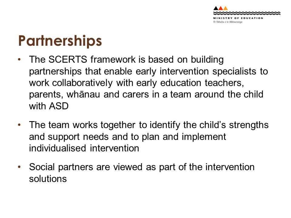 Partnerships The SCERTS framework is based on building partnerships that enable early intervention specialists to work collaboratively with early education teachers, parents, whānau and carers in a team around the child with ASD The team works together to identify the child’s strengths and support needs and to plan and implement individualised intervention Social partners are viewed as part of the intervention solutions