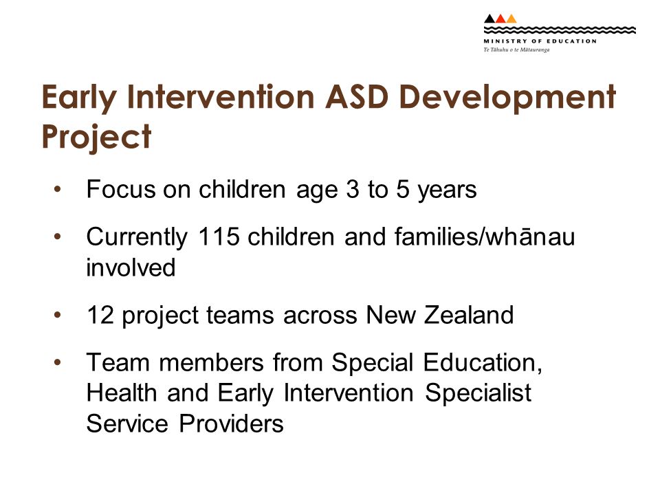 Early Intervention ASD Development Project Focus on children age 3 to 5 years Currently 115 children and families/whānau involved 12 project teams across New Zealand Team members from Special Education, Health and Early Intervention Specialist Service Providers