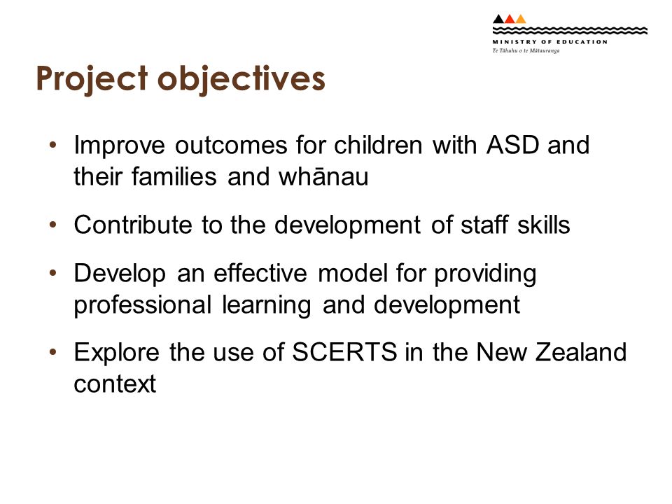 Project objectives Improve outcomes for children with ASD and their families and whānau Contribute to the development of staff skills Develop an effective model for providing professional learning and development Explore the use of SCERTS in the New Zealand context