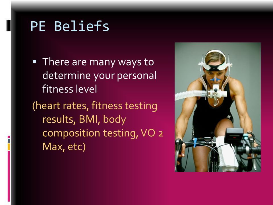 PE Beliefs  There are many ways to determine your personal fitness level (heart rates, fitness testing results, BMI, body composition testing, VO 2 Max, etc)