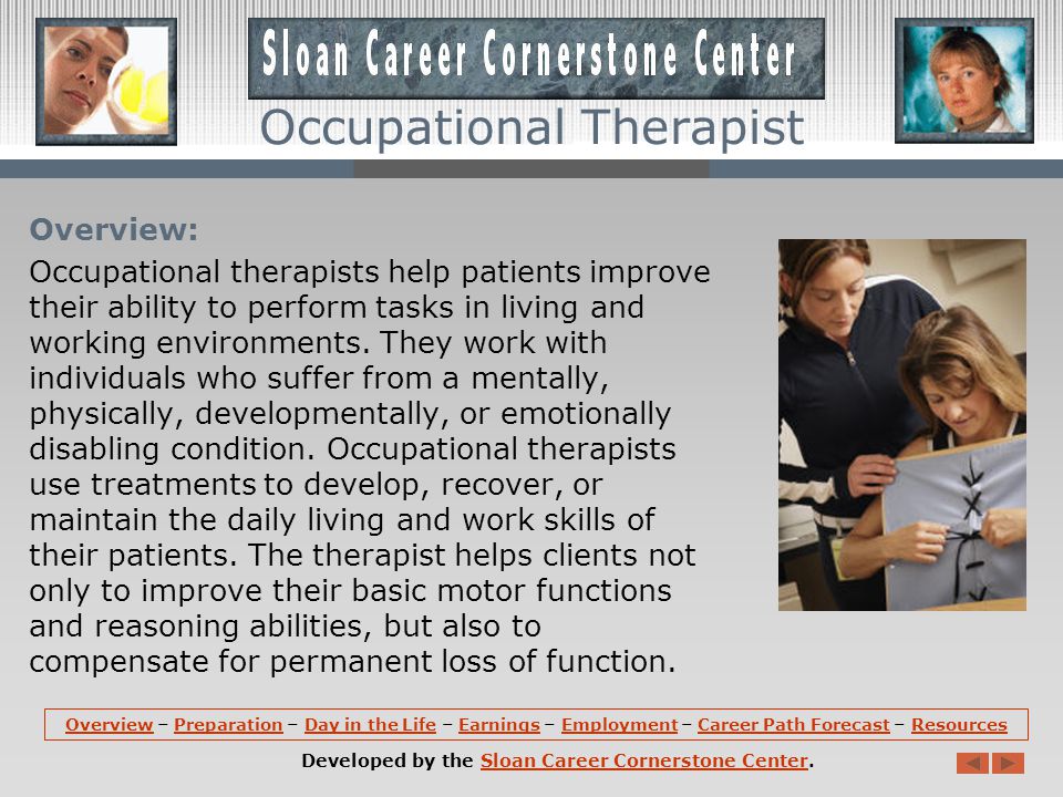 OverviewOverview – Preparation – Day in the Life – Earnings – Employment – Career Path Forecast – ResourcesPreparationDay in the LifeEarningsEmploymentCareer Path ForecastResources Developed by the Sloan Career Cornerstone Center.Sloan Career Cornerstone Center Occupational Therapist