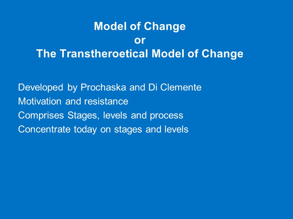 Model of Change or The Transtheroetical Model of Change Developed by Prochaska and Di Clemente Motivation and resistance Comprises Stages, levels and process Concentrate today on stages and levels