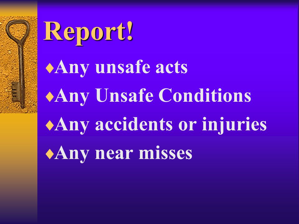 Report!  Any unsafe acts  Any Unsafe Conditions  Any accidents or injuries  Any near misses