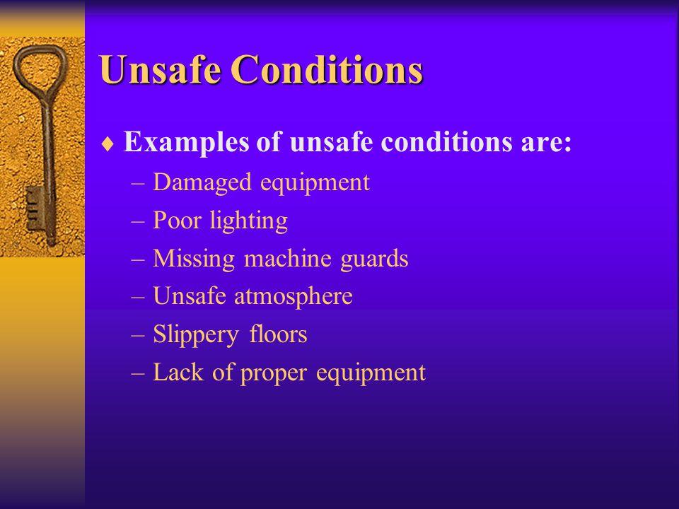 Unsafe Conditions  Examples of unsafe conditions are: –Damaged equipment –Poor lighting –Missing machine guards –Unsafe atmosphere –Slippery floors –Lack of proper equipment
