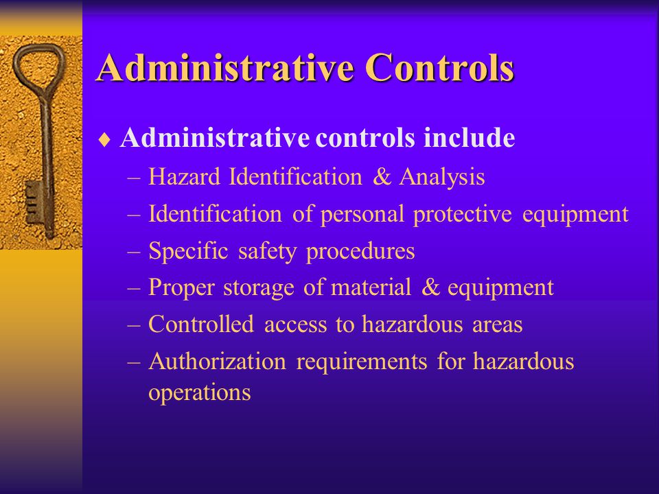 Administrative Controls  Administrative controls include –Hazard Identification & Analysis –Identification of personal protective equipment –Specific safety procedures –Proper storage of material & equipment –Controlled access to hazardous areas –Authorization requirements for hazardous operations