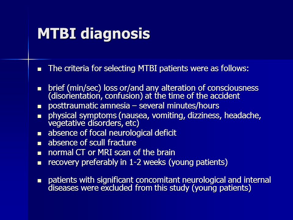 MTBI diagnosis The criteria for selecting MTBI patients were as follows: The criteria for selecting MTBI patients were as follows: brief (min/sec) loss or/and any alteration of consciousness (disorientation, confusion) at the time of the accident brief (min/sec) loss or/and any alteration of consciousness (disorientation, confusion) at the time of the accident posttraumatic amnesia – several minutes/hours posttraumatic amnesia – several minutes/hours physical symptoms (nausea, vomiting, dizziness, headache, vegetative disorders, etc) physical symptoms (nausea, vomiting, dizziness, headache, vegetative disorders, etc) absence of focal neurological deficit absence of focal neurological deficit absence of scull fracture absence of scull fracture normal CT or MRI scan of the brain normal CT or MRI scan of the brain recovery preferably in 1-2 weeks (young patients) recovery preferably in 1-2 weeks (young patients) patients with significant concomitant neurological and internal diseases were excluded from this study (young patients) patients with significant concomitant neurological and internal diseases were excluded from this study (young patients)