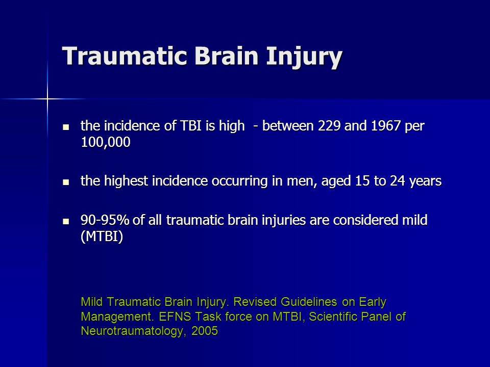 Traumatic Brain Injury the incidence of TBI is high - between 229 and 1967 per 100,000 the incidence of TBI is high - between 229 and 1967 per 100,000 the highest incidence occurring in men, aged 15 to 24 years the highest incidence occurring in men, aged 15 to 24 years 90-95% of all traumatic brain injuries are considered mild (MTBI) 90-95% of all traumatic brain injuries are considered mild (MTBI) Mild Traumatic Brain Injury.