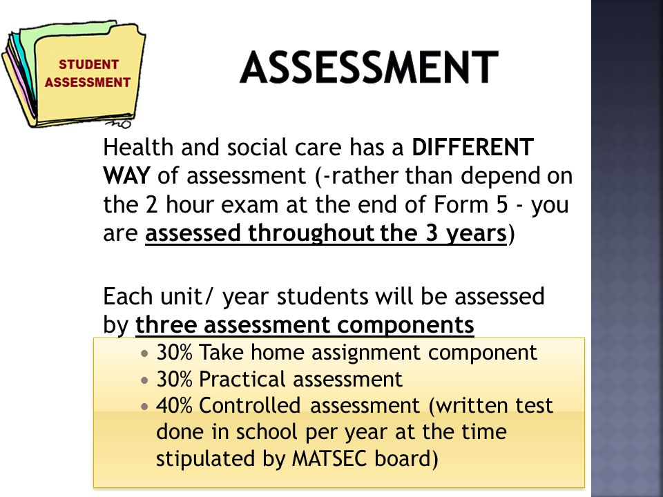 Health and social care has a DIFFERENT WAY of assessment (-rather than depend on the 2 hour exam at the end of Form 5 - you are assessed throughout the 3 years) Each unit/ year students will be assessed by three assessment components 30% Take home assignment component 30% Practical assessment 40% Controlled assessment (written test done in school per year at the time stipulated by MATSEC board)