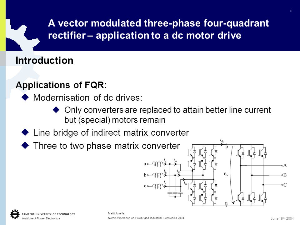 Institute of Power Electronics 6 Matti Jussila Nordic Workshop on Power and Industrial Electronics 2004 June 15 th, 2004 Introduction Applications of FQR:  Modernisation of dc drives:  Only converters are replaced to attain better line current but (special) motors remain  Line bridge of indirect matrix converter  Three to two phase matrix converter A vector modulated three-phase four-quadrant rectifier – application to a dc motor drive