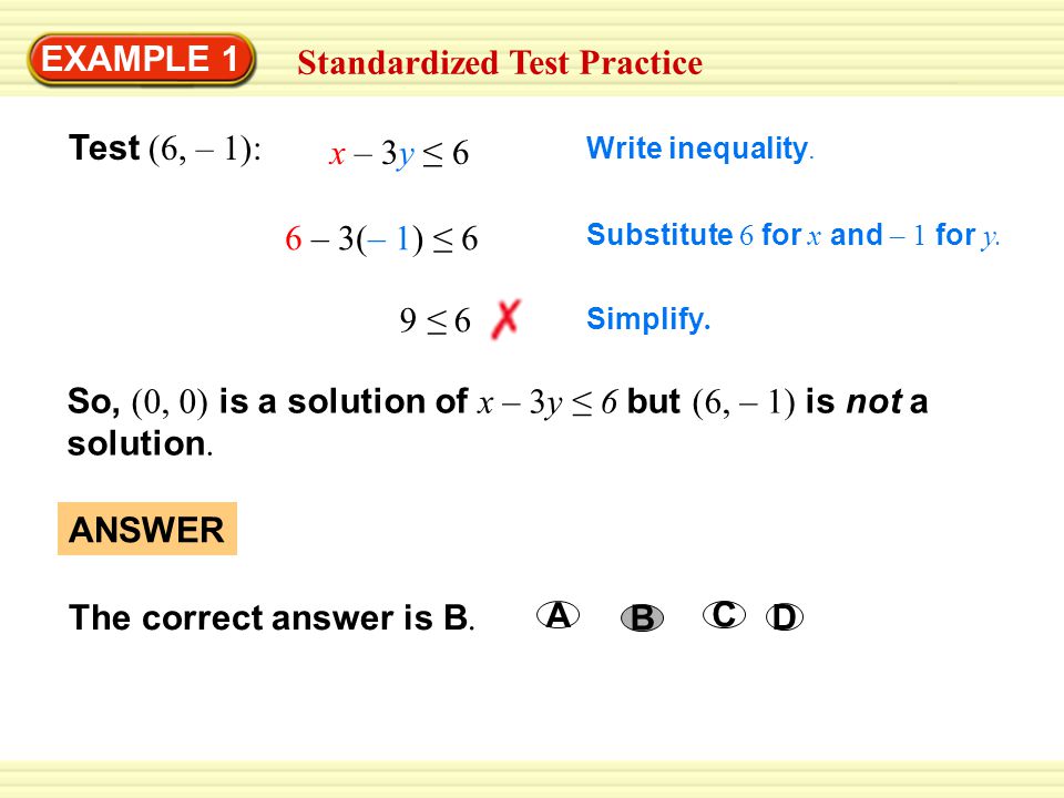 Warm-Up Exercises EXAMPLE 1 Standardized Test Practice Test (6, – 1): x – 3y ≤ 6 6 – 3(– 1) ≤ 6 Substitute 6 for x and – 1 for y.