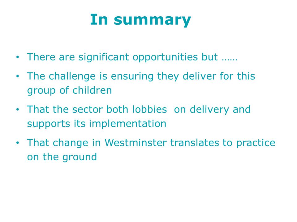 In summary There are significant opportunities but …… The challenge is ensuring they deliver for this group of children That the sector both lobbies on delivery and supports its implementation That change in Westminster translates to practice on the ground