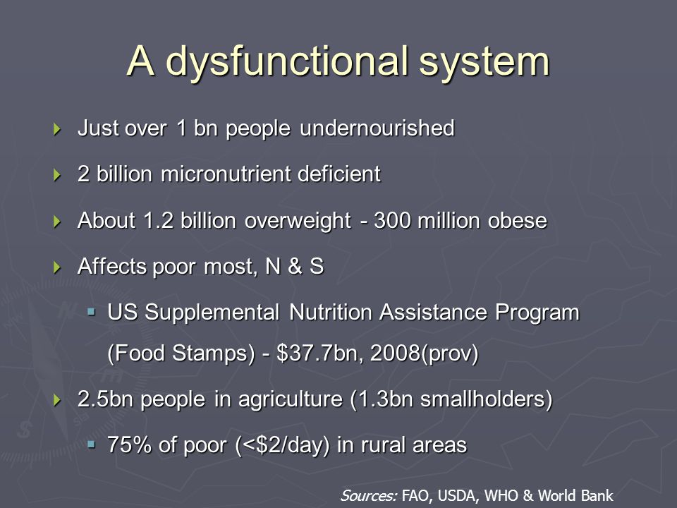 A dysfunctional system  Just over 1 bn people undernourished  2 billion micronutrient deficient  About 1.2 billion overweight million obese  Affects poor most, N & S  US Supplemental Nutrition Assistance Program (Food Stamps) - $37.7bn, 2008(prov)  2.5bn people in agriculture (1.3bn smallholders)  75% of poor (<$2/day) in rural areas Sources: FAO, USDA, WHO & World Bank