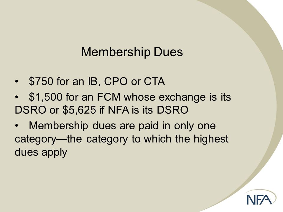 Membership Dues $750 for an IB, CPO or CTA $1,500 for an FCM whose exchange is its DSRO or $5,625 if NFA is its DSRO Membership dues are paid in only one category—the category to which the highest dues apply
