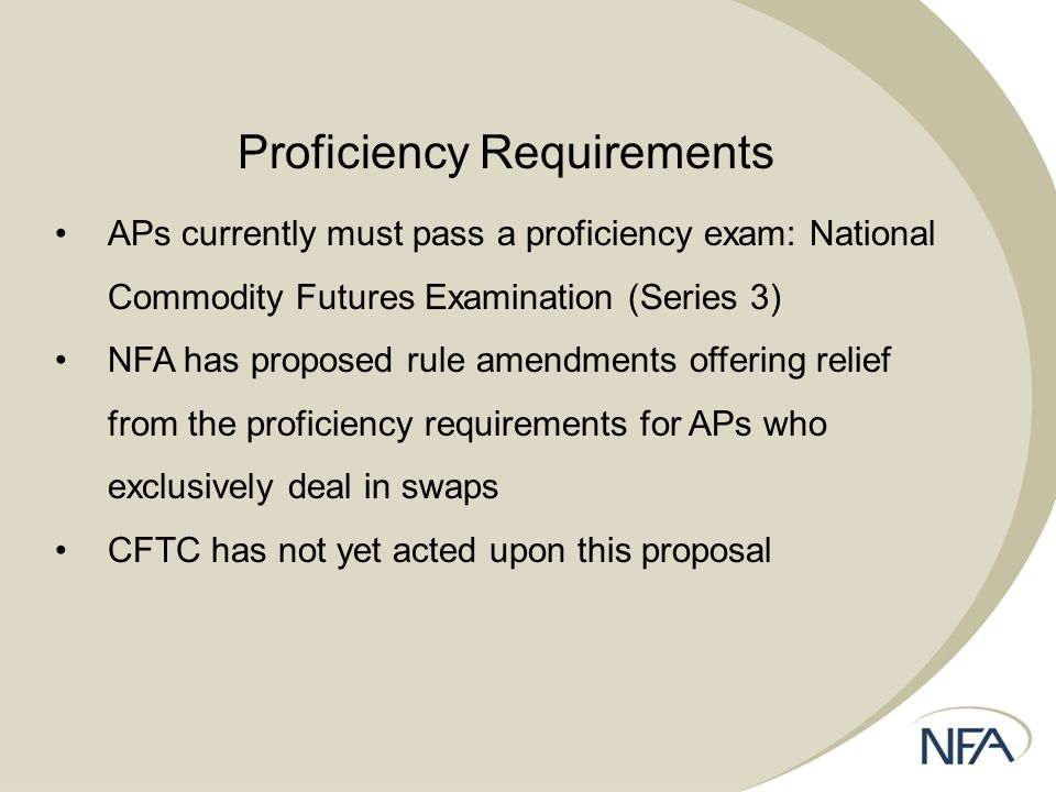 Proficiency Requirements APs currently must pass a proficiency exam: National Commodity Futures Examination (Series 3) NFA has proposed rule amendments offering relief from the proficiency requirements for APs who exclusively deal in swaps CFTC has not yet acted upon this proposal