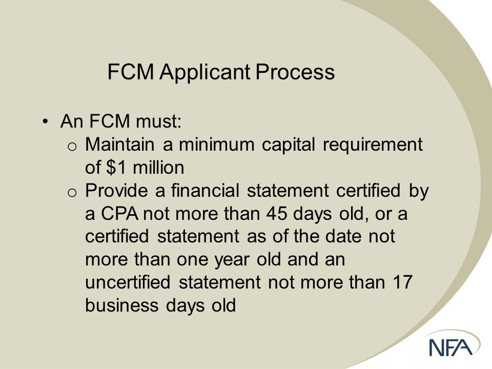 FCM Applicant Process An FCM must: o Maintain a minimum capital requirement of $1 million o Provide a financial statement certified by a CPA not more than 45 days old, or a certified statement as of the date not more than one year old and an uncertified statement not more than 17 business days old