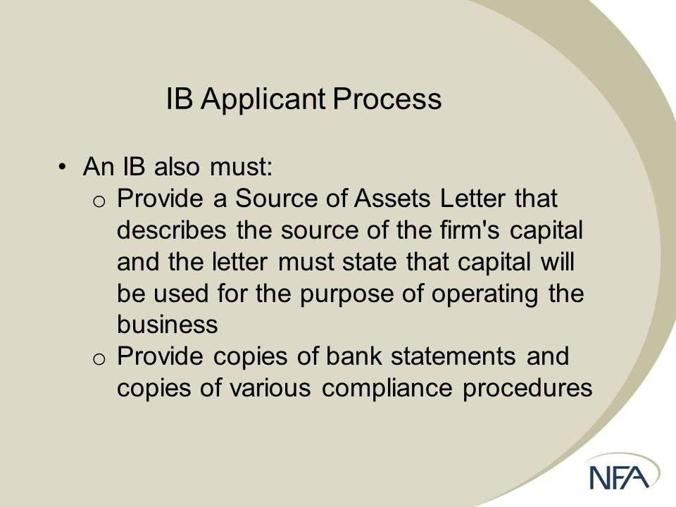 IB Applicant Process An IB also must: o Provide a Source of Assets Letter that describes the source of the firm s capital and the letter must state that capital will be used for the purpose of operating the business o Provide copies of bank statements and copies of various compliance procedures