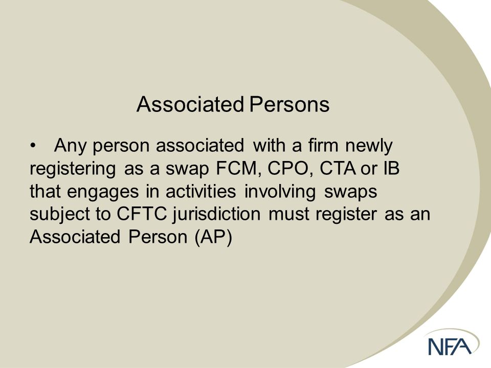 Associated Persons Any person associated with a firm newly registering as a swap FCM, CPO, CTA or IB that engages in activities involving swaps subject to CFTC jurisdiction must register as an Associated Person (AP)
