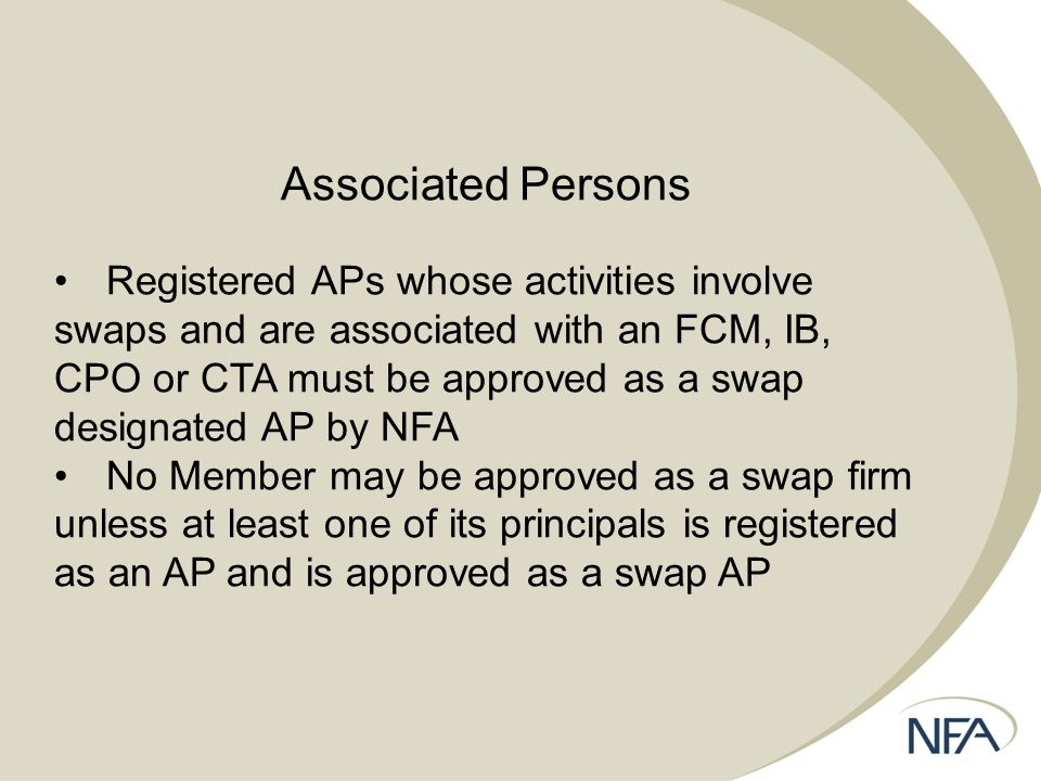 Associated Persons Registered APs whose activities involve swaps and are associated with an FCM, IB, CPO or CTA must be approved as a swap designated AP by NFA No Member may be approved as a swap firm unless at least one of its principals is registered as an AP and is approved as a swap AP