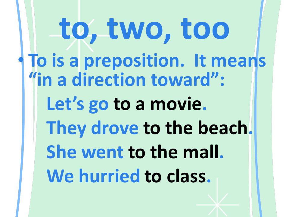to, two, too To is a preposition. It means in a direction toward : Let’s go to a movie.