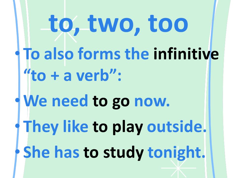 to, two, too To also forms the infinitive to + a verb : We need to go now.
