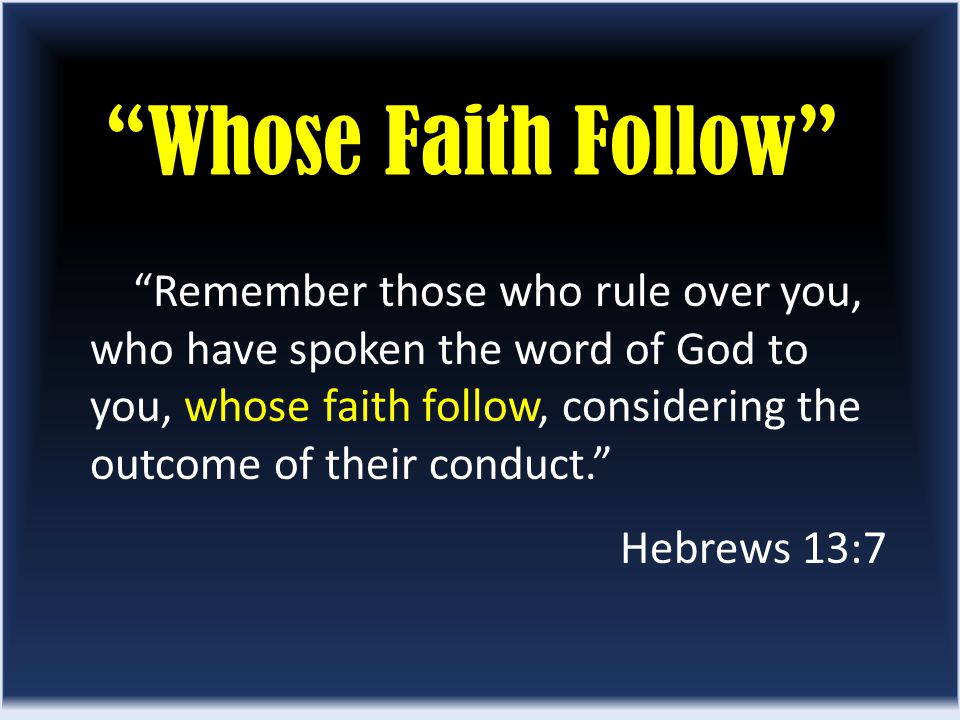 Whose Faith Follow Remember those who rule over you, who have spoken the word of God to you, whose faith follow, considering the outcome of their conduct. Hebrews 13:7