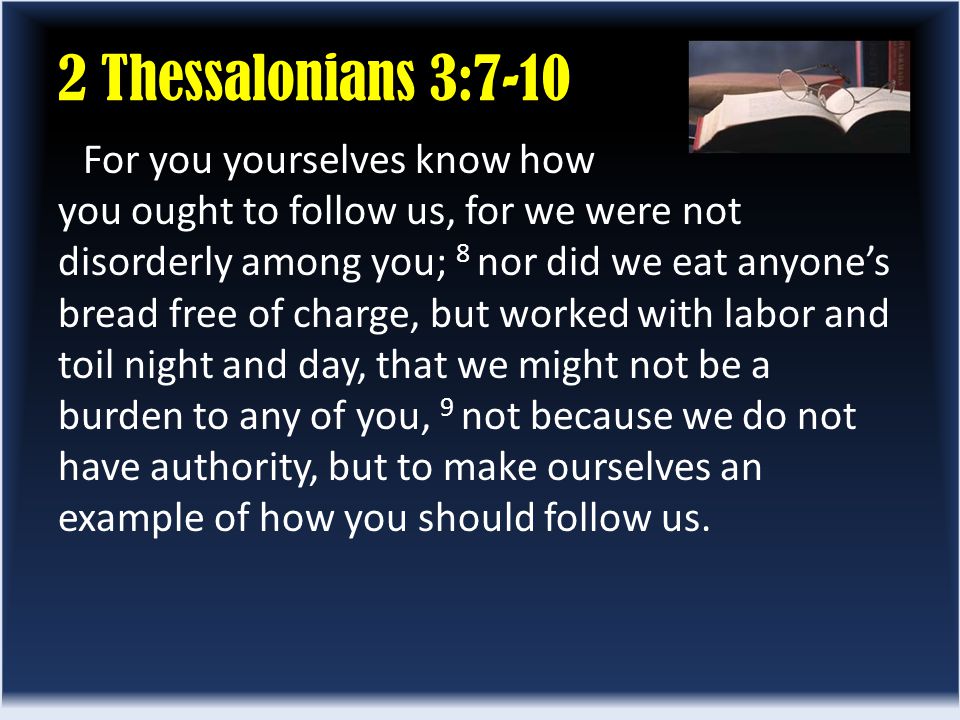 2 Thessalonians 3:7-10 For you yourselves know how you ought to follow us, for we were not disorderly among you; 8 nor did we eat anyone’s bread free of charge, but worked with labor and toil night and day, that we might not be a burden to any of you, 9 not because we do not have authority, but to make ourselves an example of how you should follow us.