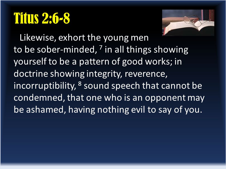 Titus 2:6-8 Likewise, exhort the young men to be sober-minded, 7 in all things showing yourself to be a pattern of good works; in doctrine showing integrity, reverence, incorruptibility, 8 sound speech that cannot be condemned, that one who is an opponent may be ashamed, having nothing evil to say of you.