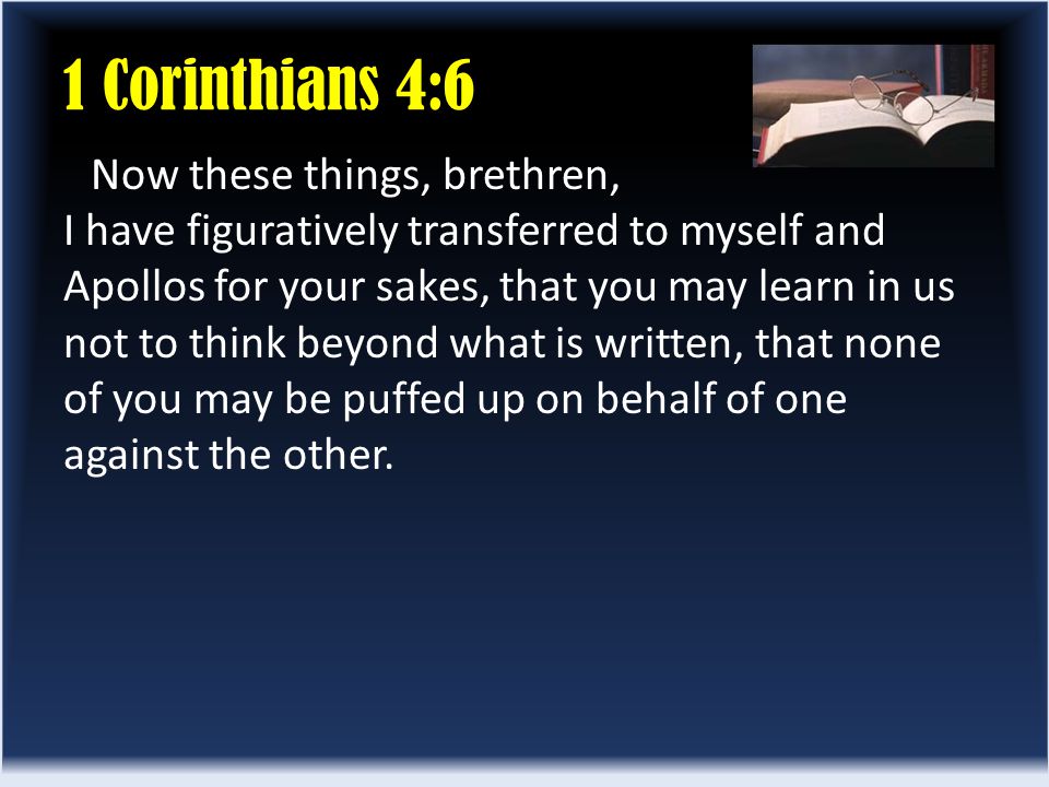 1 Corinthians 4:6 Now these things, brethren, I have figuratively transferred to myself and Apollos for your sakes, that you may learn in us not to think beyond what is written, that none of you may be puffed up on behalf of one against the other.