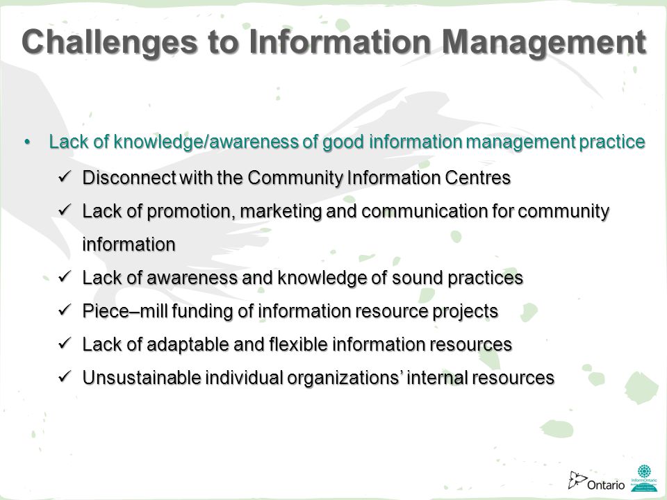 Lack of knowledge/awareness of good information management practiceLack of knowledge/awareness of good information management practice Disconnect with the Community Information Centres Disconnect with the Community Information Centres Lack of promotion, marketing and communication for community information Lack of promotion, marketing and communication for community information Lack of awareness and knowledge of sound practices Lack of awareness and knowledge of sound practices Piece–mill funding of information resource projects Piece–mill funding of information resource projects Lack of adaptable and flexible information resources Lack of adaptable and flexible information resources Unsustainable individual organizations’ internal resources Unsustainable individual organizations’ internal resources Challenges to Information Management