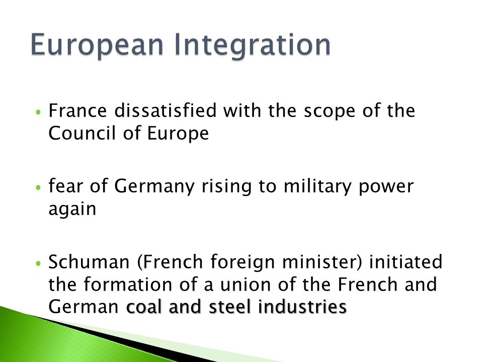 France dissatisfied with the scope of the Council of Europe fear of Germany rising to military power again coal and steel industries Schuman (French foreign minister) initiated the formation of a union of the French and German coal and steel industries