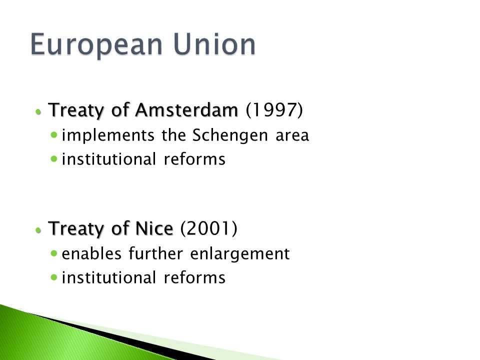 Treaty of Amsterdam Treaty of Amsterdam (1997) implements the Schengen area institutional reforms Treaty of Nice Treaty of Nice (2001) enables further enlargement institutional reforms