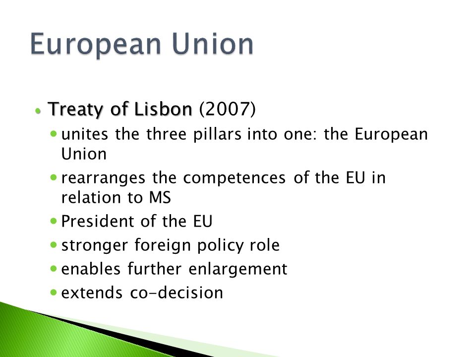 Treaty of Lisbon Treaty of Lisbon (2007) unites the three pillars into one: the European Union rearranges the competences of the EU in relation to MS President of the EU stronger foreign policy role enables further enlargement extends co-decision