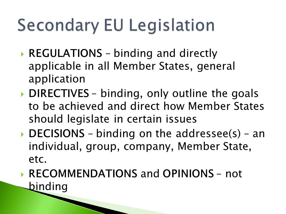  REGULATIONS – binding and directly applicable in all Member States, general application  DIRECTIVES – binding, only outline the goals to be achieved and direct how Member States should legislate in certain issues  DECISIONS – binding on the addressee(s) – an individual, group, company, Member State, etc.
