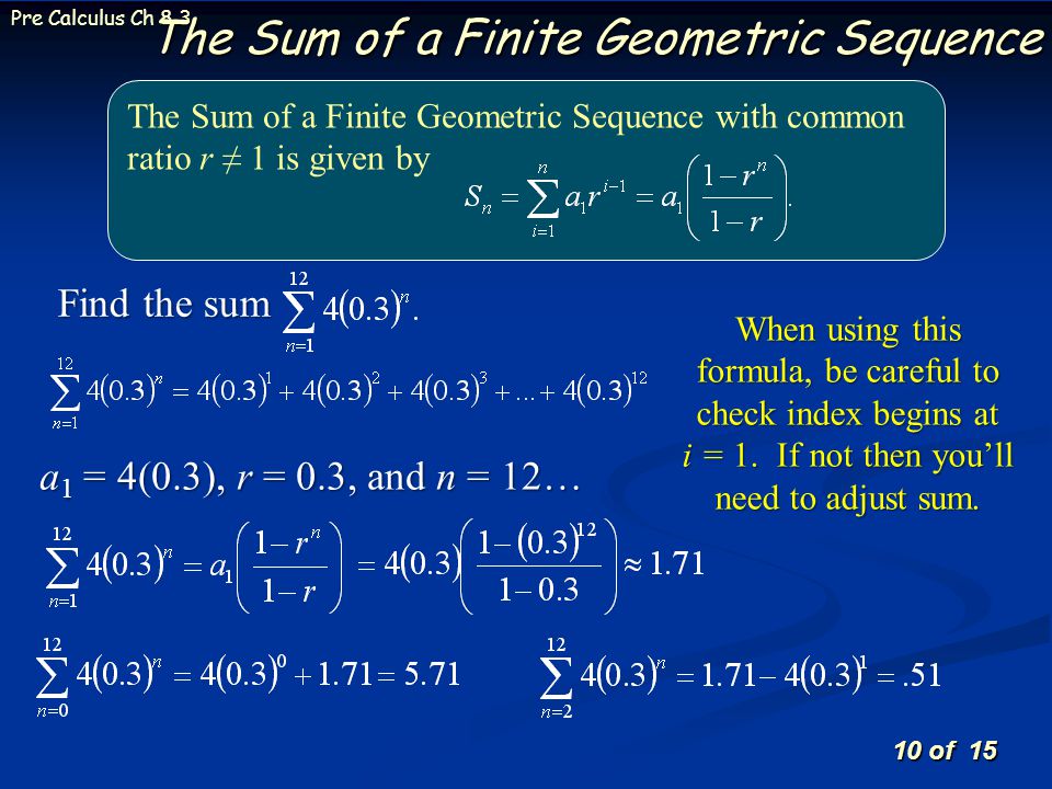 10 of 15 Pre Calculus Ch 8.3 The Sum of a Finite Geometric Sequence The Sum of a Finite Geometric Sequence with common ratio r ≠ 1 is given by Find the sum a 1 = 4(0.3), r = 0.3, and n = 12… When using this formula, be careful to check index begins at i = 1.